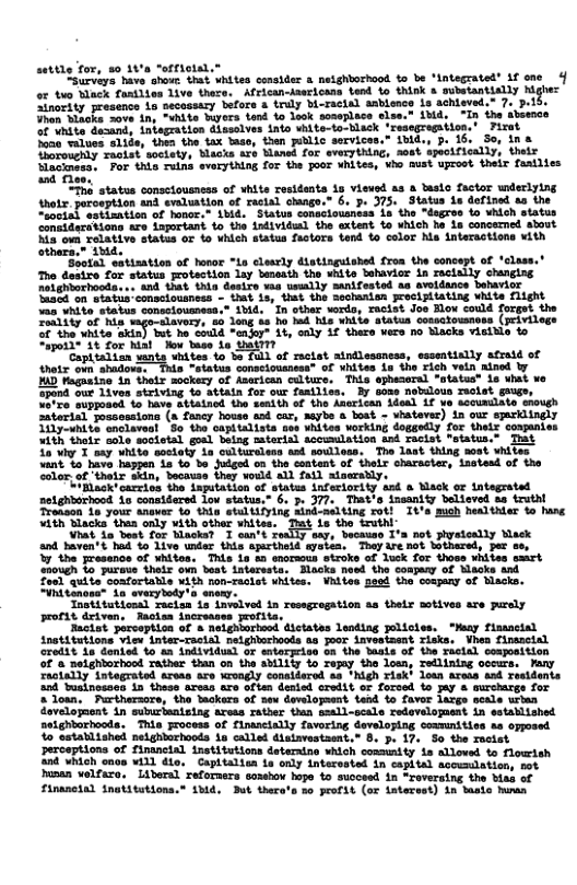 satttg Tom, 20 14’n “erriotal.= Lirvirs, bave shoi shat whites consder & netghborhood o be *lntagratel® 3f one o b Nk oty Lve V. Feaercans o to ak » bty B Sinertty peesencs Lo secaasery bfore & druly bi-ras1el sabience Lo sehigved. M v tne it Byors 1 o laok seseplnce clse.s 14d. 1 the A hite Gesand, iniegeation dsslves nts ehite-to-RlAck ‘resegregiton.’ Firat Seon tues sitie, s th X ap, than bLic services.” bid:s 3. 16, Sou n & omorehdy resiet eciaty, Masia rb Manef for sveryining, seet spectfically, thts e ™por ok rina evry ing 105 e Foor whites, sho must aprost thar faailies e 1504 tatus consctousness of shite residanta 13 viewsd as & ato factor wdsclying thoie erospiion ank eveluation of TeELSL changn.® 6. 3. 375, States 18 dofined o the el ot antion ot ‘oo, 1V Statun consciouantas 1a the ~dagros 10 ¥hich status e Aaacsvions 1 aportan 1o ths 1nividass the sxtent o YhLCh b, 1n concerned skovt o een elative Statis or io bieh sistun Taotors sand to sclor ha nteractione ¥ith Sthern.® shad. Secial sstisation of hosor “La clesrly distinguiahed fron the cncept of ‘clase. Tho desire for statis Fotsction 1ay beseath the wite bobavicr in rasially chunging Tetahtathootsss. anA that thia dasire sia ueslly manifested as svoidance Sohavicr e CTatia comacioutness - st S8, s she Soamarian eociritating Wit Filght 1o st wordns Thciin o8 B coud orge, the e o S Wkl aiatun cossctouaness (eivilogs % oy 3t Share vers o achs ietie o of ractat aindlessness, sssentislly afrald of tus sonscioussess® of vhites 18 tho Fich vein ained by ‘of faarican cilture. This sphecoral “otatus® is uhat we tatn for our fasilies. By sose nobulous melst guuge, o the Anerican ddeal 1f vo asoumilate snough ot car, naybe & boat - shatever) 1n our sprlingly Whitos vorking dogeedly for thets conanies ith theix sale socletal goal belng muterial sccumilation ind racist “status.” Tt 50 wiy 1 say vhite socloty ia oultureleon and soulless. The last thing soat whites want %o hava happen 1a o So Judged on the content of thelr charscter, izstead of the oo, of ’thelr skin, because they vould all fail atsersiy. = Hlock’ carrins the aputation of states inferiort netghborhood 1o considersd low status.” 6. p. 377. That’ Tranoon 1o your anaver o thin st tifylng sind-melting rot! “ith Blacks’ thea only vith other whites. That is the truthi: Vit 10 Dot for backs? I sur’t really say, because T and baven’t had So 1ive under this apariheld eyatea, They ire not bothered, per se, Yy the fresence of whitoa, This in 4 enorsous stroke of lusk for thoss whites smrt 10ugh Lo pureve thelr own best interssts. Blacks need the conary of Mlacks and Zon) qute coafortable with non-raciet whites. Viiiss Sed the coupany of Macks. FVhdtnone” Lo everytedy’ anewy. Taotitutional Tacisn 1o invelved in resegrogation as thelr motives are prely profss deiven, Raocles increases profite. aciat perception of & Relghorieod dictates lending policies. “Maay flasnctal i iehorianta, This evces of EAscltly Cering Seoping SmamrEtios 1 s e ey e R Ay Fineil retisuions tetron sich cosmmity 1s liovr s o STt Wi G, “Chpiution s oy tatreste n capial soemntens N velrito, Liter efermre somhor o 45 sioced 1 Srveioe sh o of Flnaciad Snatetions. e, ok s 2 poFL oF Anart 1 b